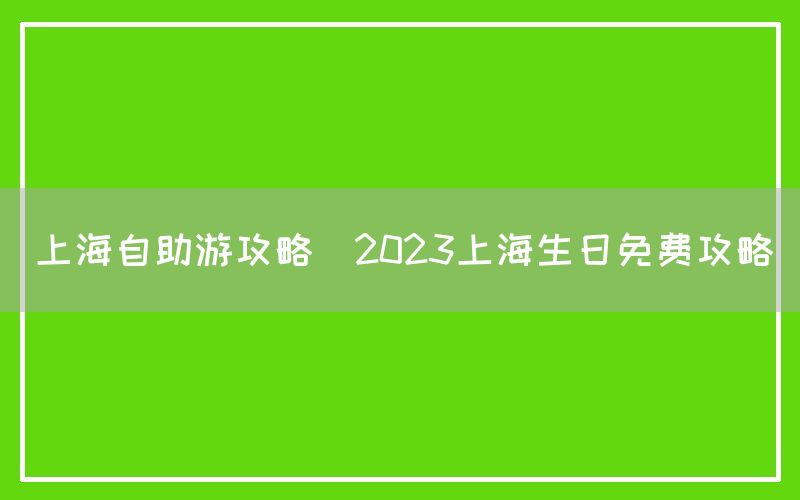 上海自助游攻略(2023上海生日免费攻略)