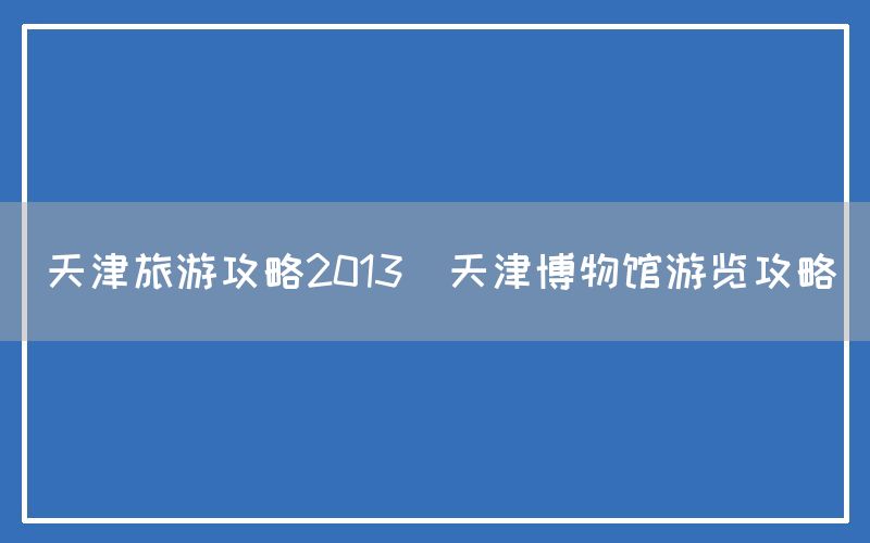 天津旅游攻略2013(天津博物馆游览攻略)